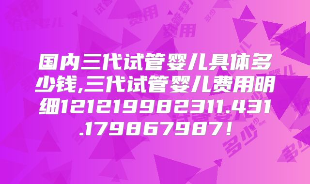 国内三代试管婴儿具体多少钱,三代试管婴儿费用明细121219982311.431.179867987!