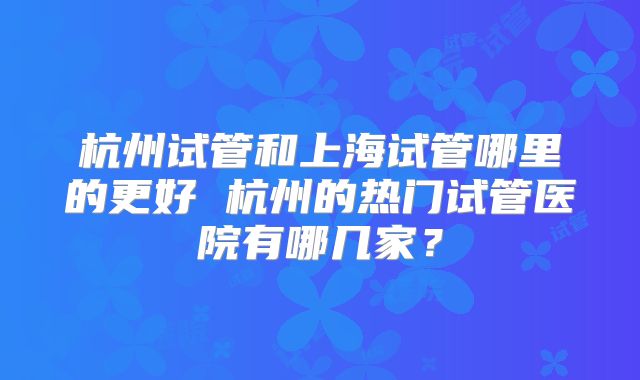 杭州试管和上海试管哪里的更好 杭州的热门试管医院有哪几家?