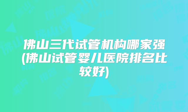佛山三代试管机构哪家强(佛山试管婴儿医院排名比较好)