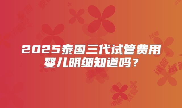 2025泰国三代试管费用婴儿明细知道吗？