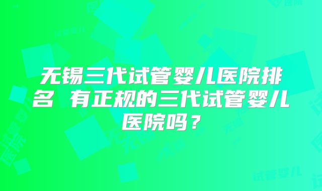 无锡三代试管婴儿医院排名 有正规的三代试管婴儿医院吗？