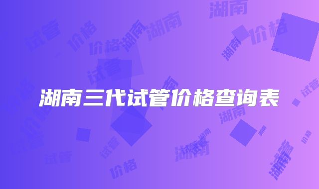 湖南三代试管价格查询表
