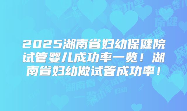 2025湖南省妇幼保健院试管婴儿成功率一览！湖南省妇幼做试管成功率！