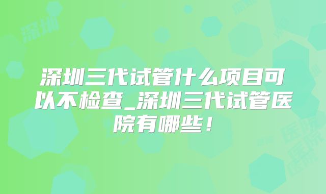 深圳三代试管什么项目可以不检查_深圳三代试管医院有哪些！
