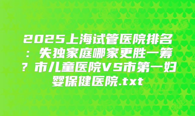 2025上海试管医院排名：失独家庭哪家更胜一筹？市儿童医院VS市第一妇婴保健医院.txt