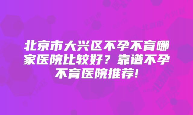 北京市大兴区不孕不育哪家医院比较好？靠谱不孕不育医院推荐!