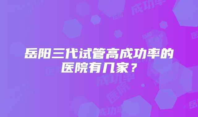 岳阳三代试管高成功率的医院有几家？