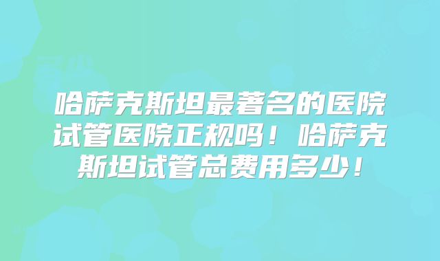 哈萨克斯坦最著名的医院试管医院正规吗!哈萨克斯坦试管总费用多少!