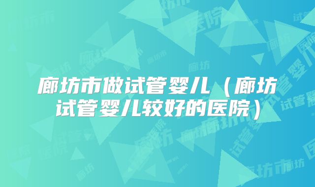 廊坊市做试管婴儿（廊坊试管婴儿较好的医院）