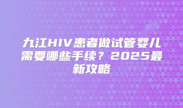 九江HIV患者做试管婴儿需要哪些手续？2025最新攻略