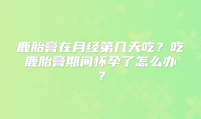 鹿胎膏在月经第几天吃？吃鹿胎膏期间怀孕了怎么办？