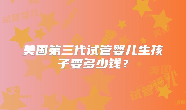 美国第三代试管婴儿生孩子要多少钱?