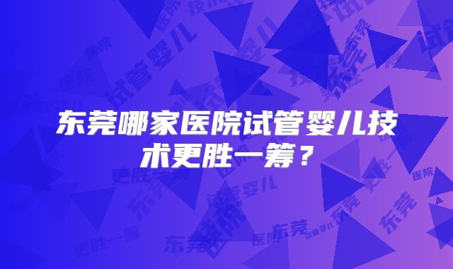 东莞哪家医院试管婴儿技术更胜一筹？