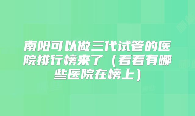 南阳可以做三代试管的医院排行榜来了（看看有哪些医院在榜上）