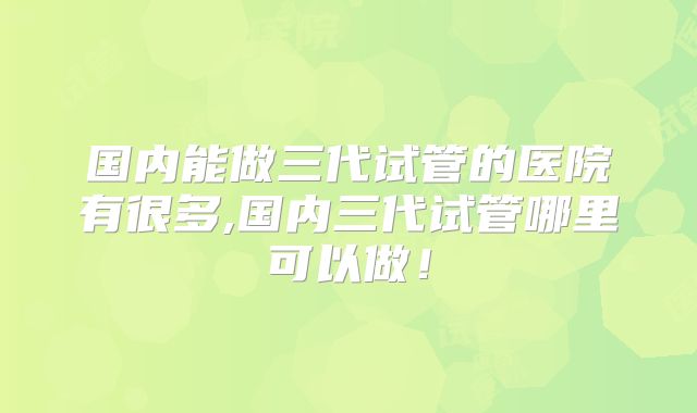 国内能做三代试管的医院有很多,国内三代试管哪里可以做!