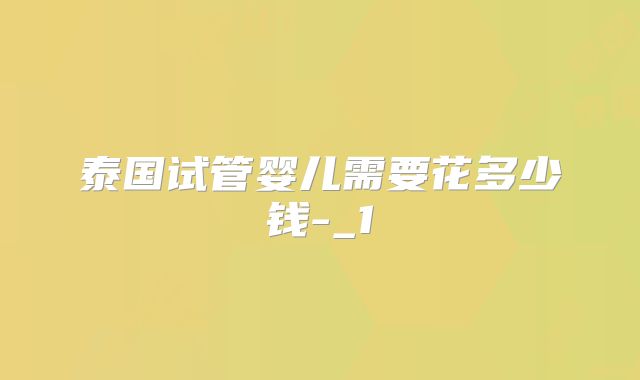 泰国试管婴儿需要花多少钱-_1