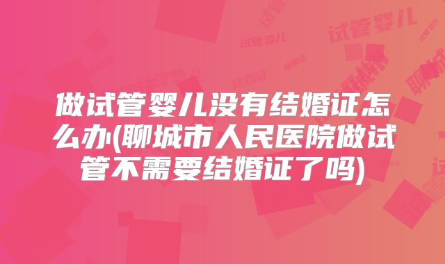 做试管婴儿没有结婚证怎么办(聊城市人民医院做试管不需要结婚证了吗)