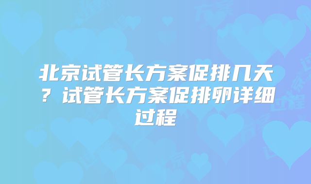 北京试管长方案促排几天？试管长方案促排卵详细过程