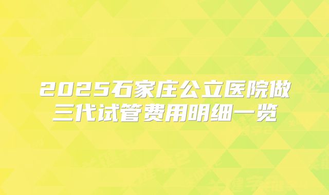 2025石家庄公立医院做三代试管费用明细一览