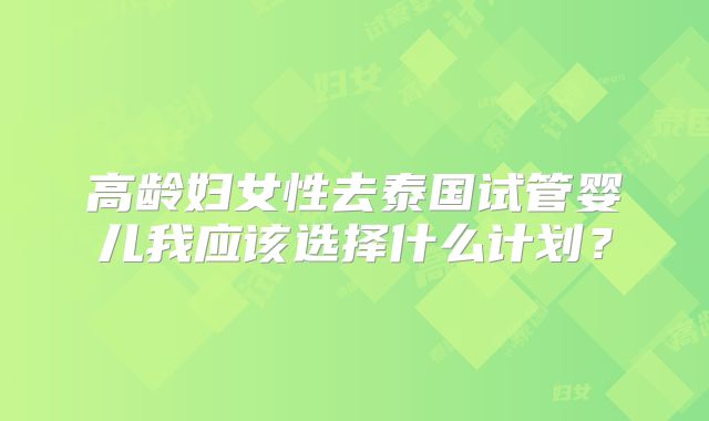 高龄妇女性去泰国试管婴儿我应该选择什么计划？