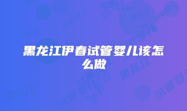 黑龙江伊春试管婴儿该怎么做