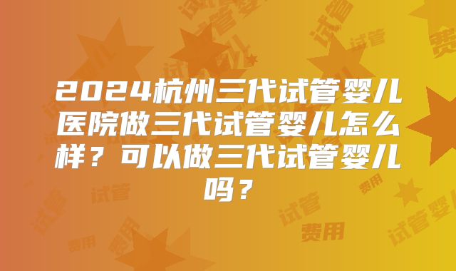 2024杭州三代试管婴儿医院做三代试管婴儿怎么样?可以做三代试管婴儿吗?