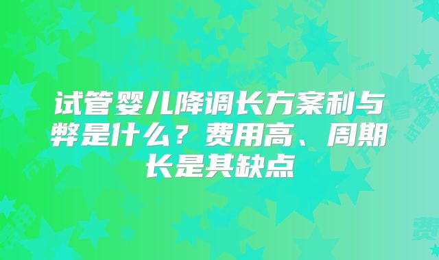 试管婴儿降调长方案利与弊是什么？费用高、周期长是其缺点