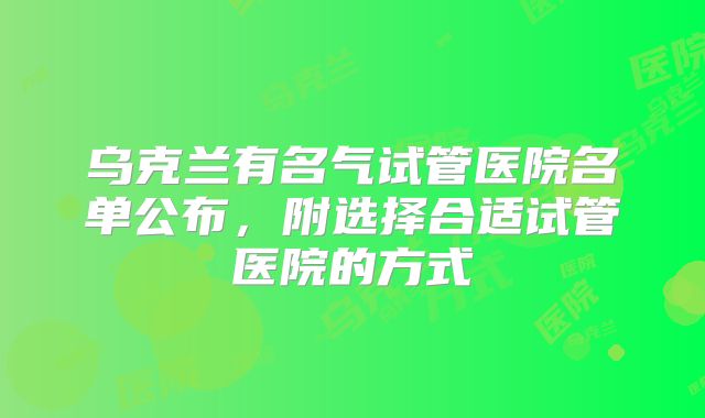 乌克兰有名气试管医院名单公布，附选择合适试管医院的方式