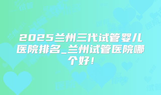 2025兰州三代试管婴儿医院排名_兰州试管医院哪个好!