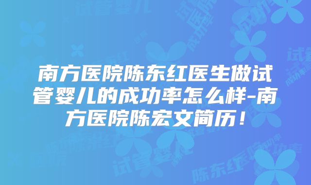 南方医院陈东红医生做试管婴儿的成功率怎么样-南方医院陈宏文简历！