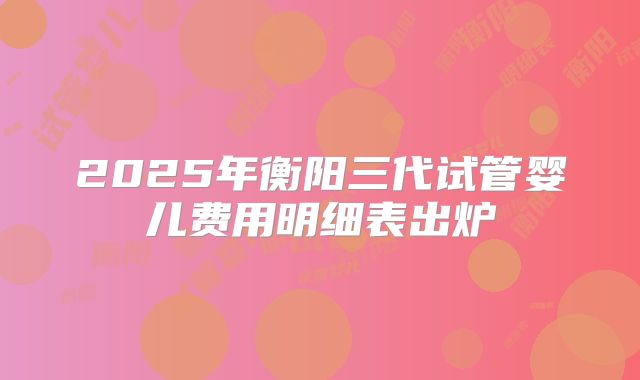 2025年衡阳三代试管婴儿费用明细表出炉