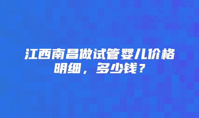 江西南昌做试管婴儿价格明细,多少钱?