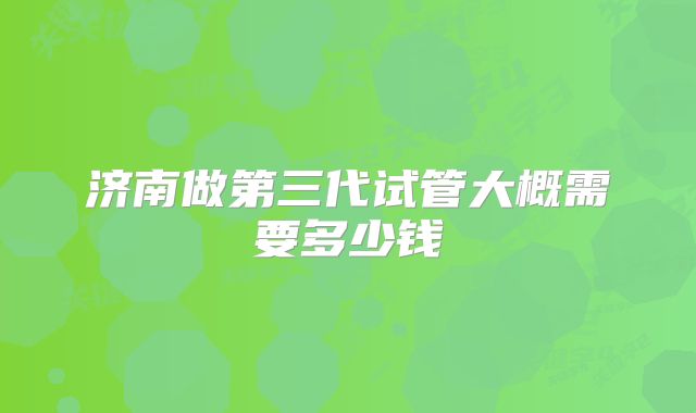 济南做第三代试管大概需要多少钱
