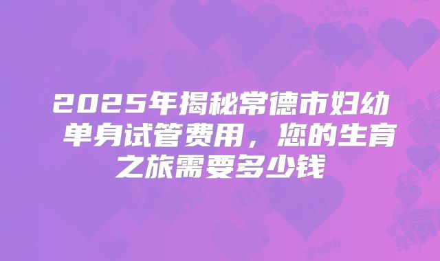 2025年揭秘常德市妇幼 单身试管费用，您的生育之旅需要多少钱