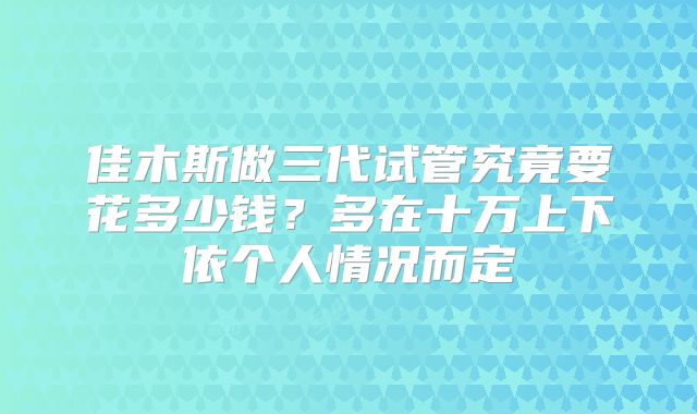 佳木斯做三代试管究竟要花多少钱？多在十万上下依个人情况而定