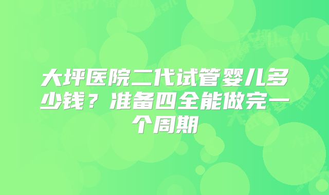 大坪医院二代试管婴儿多少钱？准备四全能做完一个周期
