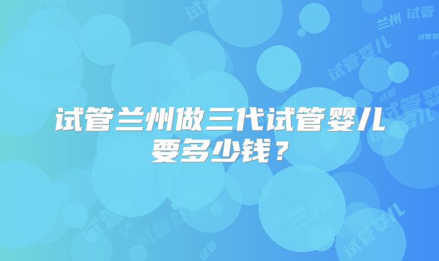 试管兰州做三代试管婴儿要多少钱?