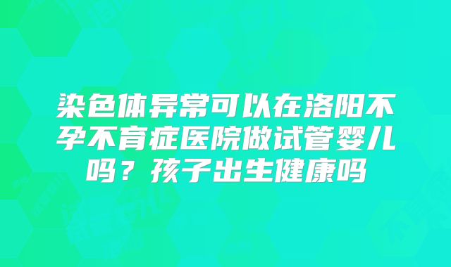 染色体异常可以在洛阳不孕不育症医院做试管婴儿吗?孩子出生健康吗