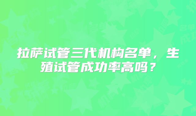 拉萨试管三代机构名单,生殖试管成功率高吗?