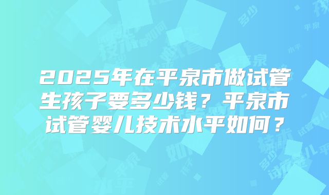2025年在平泉市做试管生孩子要多少钱？平泉市试管婴儿技术水平如何？