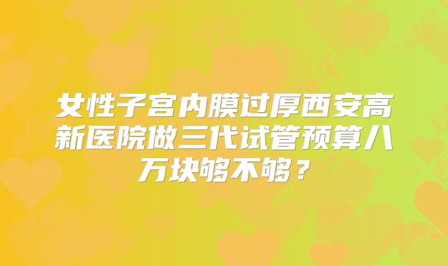 女性子宫内膜过厚西安高新医院做三代试管预算八万块够不够？