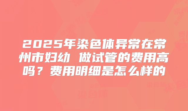 2025年染色体异常在常州市妇幼 做试管的费用高吗？费用明细是怎么样的