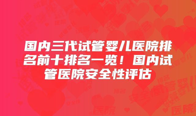 国内三代试管婴儿医院排名前十排名一览！国内试管医院安全性评估
