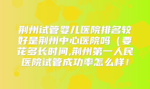 荆州试管婴儿医院排名较好是荆州中心医院吗（要花多长时间,荆州第一人民医院试管成功率怎么样！