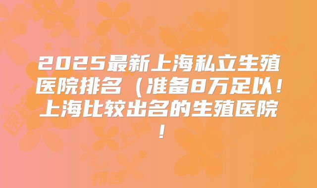 2025最新上海私立生殖医院排名(准备8万足以!上海比较出名的生殖医院!
