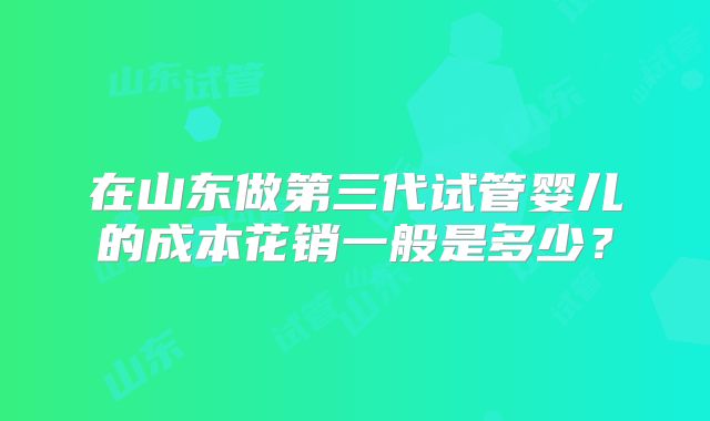 在山东做第三代试管婴儿的成本花销一般是多少?