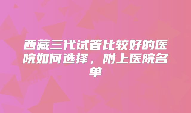 西藏三代试管比较好的医院如何选择,附上医院名单