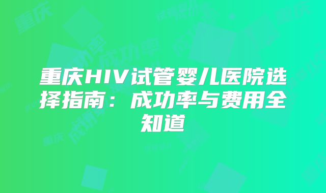 重庆HIV试管婴儿医院选择指南：成功率与费用全知道
