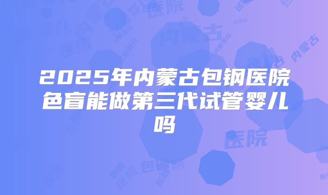 2025年内蒙古包钢医院色盲能做第三代试管婴儿吗