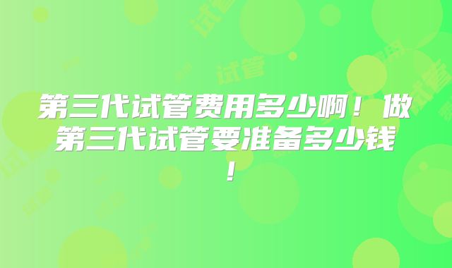 第三代试管费用多少啊！做第三代试管要准备多少钱！